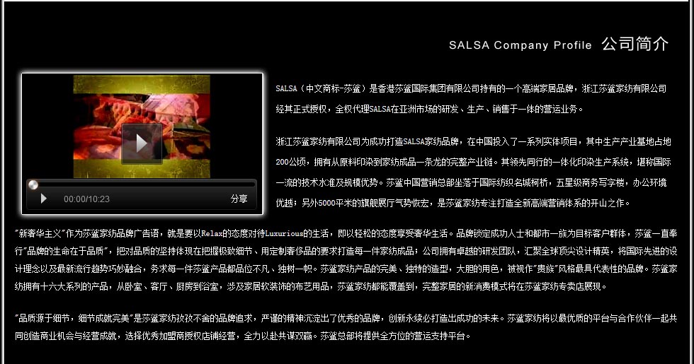 　SALSA（中文商标-莎鲨）是香港莎鲨国际集团有限公司持有的一个高端家居品牌，浙江莎鲨家纺有限公司经其正式授权，全权代理SALSA在亚洲市场的研发、生产、销售于一体的营运业务。 浙江莎鲨家纺有限公司为成功打造SALSA家纺品牌，在中国投入了一系列实体项目，其中生产产业基地占地200公顷，拥有从原料印染到家纺成品一条龙的完整产业链。其领先同行的一体化印染生产系统，堪称国际一流的技术水准及规模优势。莎鲨中国营销总部坐落于国际纺织名城柯桥，五星级商务写字楼，办公环境优越；另外5000平米的旗舰展厅气势恢宏，是公司专注打造全新高端营销体系的开山之作。 