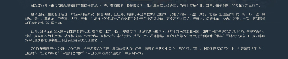 维科家纺有限公司是维科控股集团股份有限公司旗下的专业家纺品牌运营公司，自1998年成立以来，依托控股集团的强大投资实力，凭借公司的资源优势，历经数年的品牌运作，已在国内建立了完善的营销和售后服务网络，是国内集设计研发、生产、营销服务、物流配送为一体的具有强大综合实力的知名家纺企业。维科是一家提供“自然（质朴）格调”产品，传递“返璞归真”生活方式的家纺公司，致力于运用先进的现代科技提供自然简约的家纺产品，使人们在生活中享受到最自然、最朴实的产品所带来的品质愉悦感、生活多彩面维科以自然为本，注重客户需求。我们的专业团队凭借对自然的感悟及对用户需求的准确把握专注自然环境与技术、艺术的结合，着力于用最自然的元素，设计最本真的产品。对于消费者，维科全心全意为您演绎自然生活的自由体验通过环保的技术，源于自然的本真产品及差异化的形象销售服务体系。您和您的家人将真正看到、听到、并感受到“回归自然”所带来的舒适和欢愉。